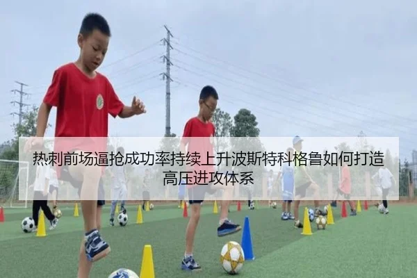 热刺前场逼抢成功率持续上升波斯特科格鲁如何打造高压进攻体系